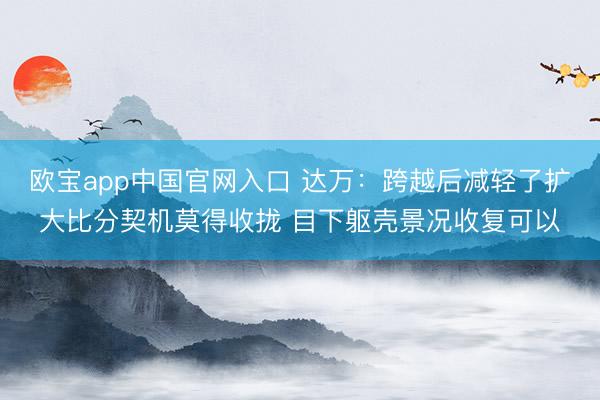 欧宝app中国官网入口 达万：跨越后减轻了扩大比分契机莫得收拢 目下躯壳景况收复可以