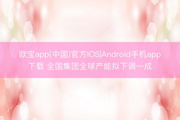 欧宝app(中国)官方IOS|Android手机app下载 全国集团全球产能拟下调一成