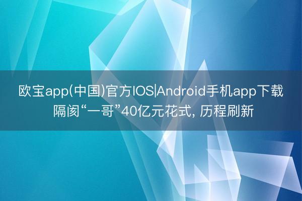 欧宝app(中国)官方IOS|Android手机app下载 隔阂“一哥”40亿元花式, 历程刷新