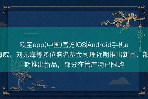 欧宝app(中国)官方IOS|Android手机app下载 赵诣、黎海威、刘元海等多位盛名基金司理近期推出新品，部分在管产物已限购