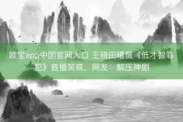 欧宝app中国官网入口 王骁田曦薇《低才智罪犯》首播笑疯，网友：解压神剧