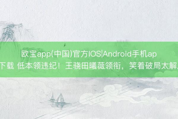 欧宝app(中国)官方IOS|Android手机app下载 低本领违纪！王骁田曦薇领衔，笑着破局太解压