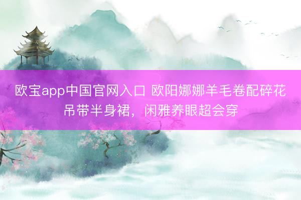 欧宝app中国官网入口 欧阳娜娜羊毛卷配碎花吊带半身裙,闲雅养眼超会穿