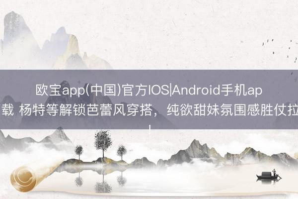 欧宝app(中国)官方IOS|Android手机app下载 杨特等解锁芭蕾风穿搭，纯欲甜妹氛围感胜仗拉满！