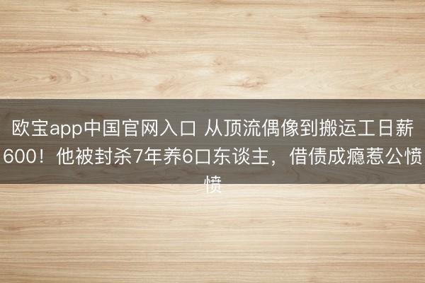 欧宝app中国官网入口 从顶流偶像到搬运工日薪600！他被封杀7年养6口东谈主，借债成瘾惹公愤
