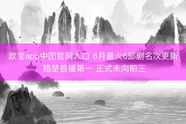 欧宝app中国官网入口 6月最火6部剧名次更新 翘楚首播第一 正式未向前三