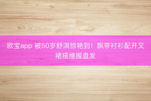 欧宝app 被50岁舒淇惊艳到！飘带衬衫配开叉裙搭维握盘发