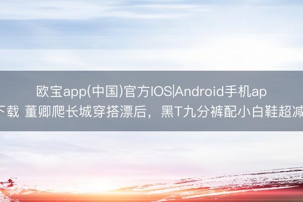 欧宝app(中国)官方IOS|Android手机app下载 董卿爬长城穿搭漂后，黑T九分裤配小白鞋超减龄