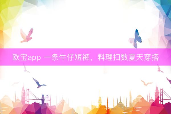 欧宝app 一条牛仔短裤，料理扫数夏天穿搭
