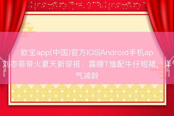 欧宝app(中国)官方IOS|Android手机app下载 刘亦菲带火夏天新穿搭:露腰T恤配牛仔短裙,洋气减龄