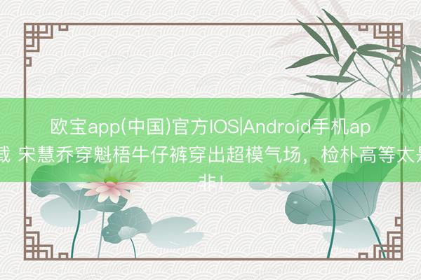 欧宝app(中国)官方IOS|Android手机app下载 宋慧乔穿魁梧牛仔裤穿出超模气场，检朴高等太是非！