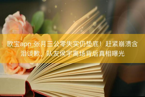 欧宝app 张月三公零失实仍垫底！赶紧崩溃含泪谈歉，队友侯宇离场背后真相曝光