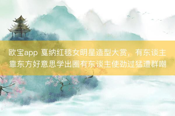 欧宝app 戛纳红毯女明星造型大赏,有东谈主靠东方好意思学出圈有东谈主使劲过猛遭群嘲