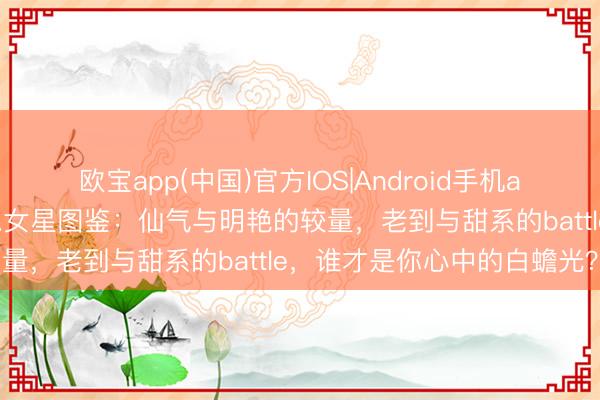 欧宝app(中国)官方IOS|Android手机app下载 内娱五类绝好意思女星图鉴：仙气与明艳的较量，老到与甜系的battle，谁才是你心中的白蟾光？