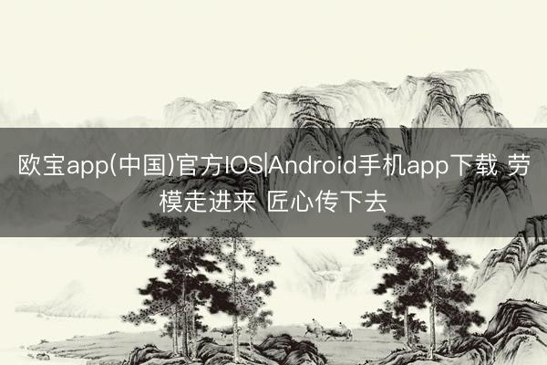 欧宝app(中国)官方IOS|Android手机app下载 劳模走进来 匠心传下去