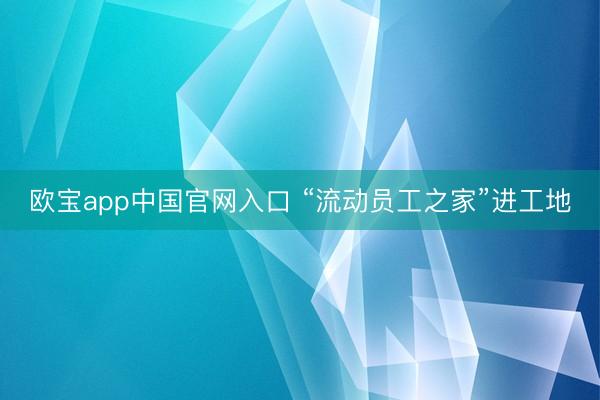 欧宝app中国官网入口 “流动员工之家”进工地