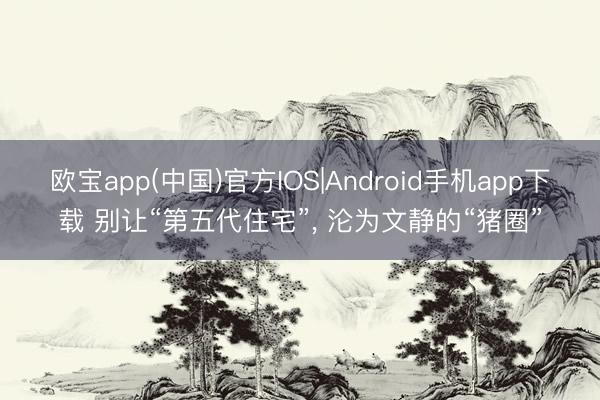 欧宝app(中国)官方IOS|Android手机app下载 别让“第五代住宅”, 沦为文静的“猪圈”