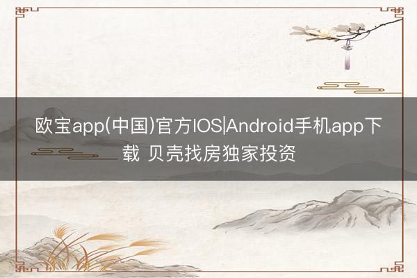 欧宝app(中国)官方IOS|Android手机app下载 贝壳找房独家投资