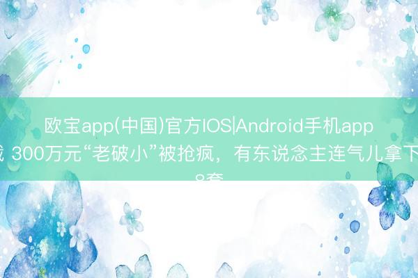 欧宝app(中国)官方IOS|Android手机app下载 300万元“老破小”被抢疯，有东说念主连气儿拿下8套