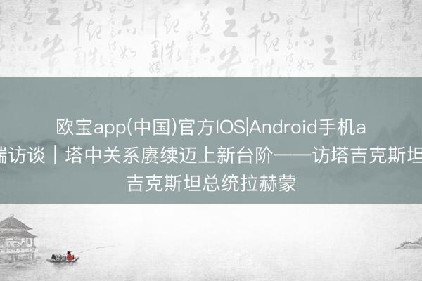 欧宝app(中国)官方IOS|Android手机app下载 高端访谈|塔中关系赓续迈上新台阶——访塔吉克斯坦总统拉赫蒙