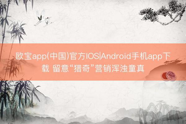 欧宝app(中国)官方IOS|Android手机app下载 留意“猎奇”营销浑浊童真