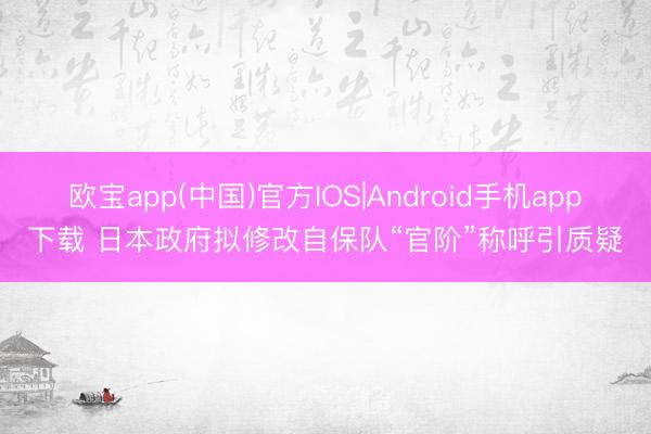 欧宝app(中国)官方IOS|Android手机app下载 日本政府拟修改自保队“官阶”称呼引质疑