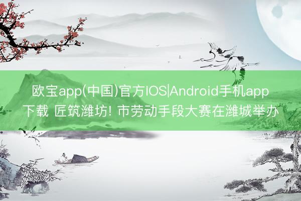 欧宝app(中国)官方IOS|Android手机app下载 匠筑潍坊! 市劳动手段大赛在潍城举办