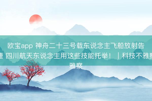 欧宝app 神舟二十三号载东说念主飞船放射告捷 四川航天东说念主用这些技能托举！｜科技不雅察