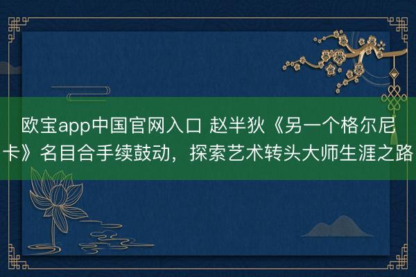 欧宝app中国官网入口 赵半狄《另一个格尔尼卡》名目合手续鼓动，探索艺术转头大师生涯之路