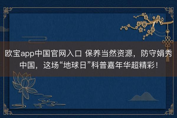 欧宝app中国官网入口 保养当然资源，防守娟秀中国，这场“地球日”科普嘉年华超精彩！