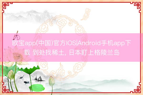 欧宝app(中国)官方IOS|Android手机app下载 到处找稀土， 日本盯上格陵兰岛