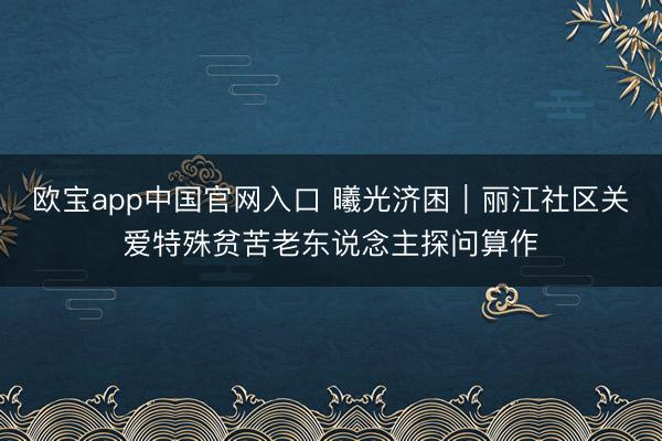 欧宝app中国官网入口 曦光济困︱丽江社区关爱特殊贫苦老东说念主探问算作