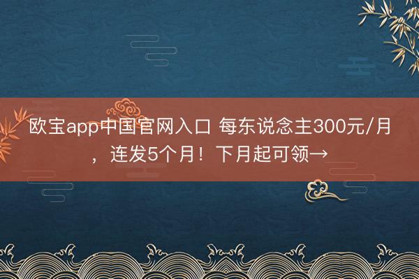 欧宝app中国官网入口 每东说念主300元/月，连发5个月！下月起可领→