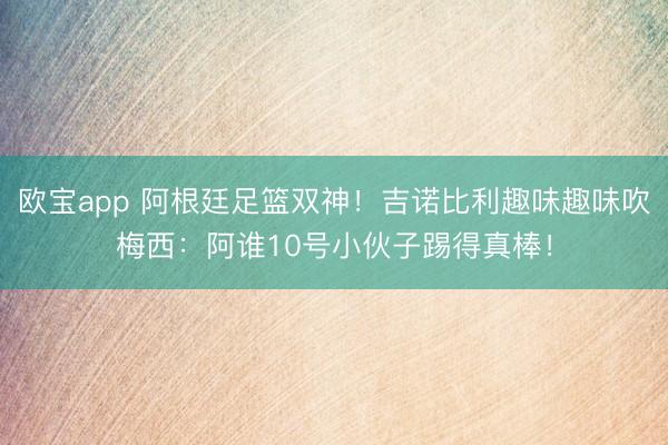欧宝app 阿根廷足篮双神！吉诺比利趣味趣味吹梅西：阿谁10号小伙子踢得真棒！