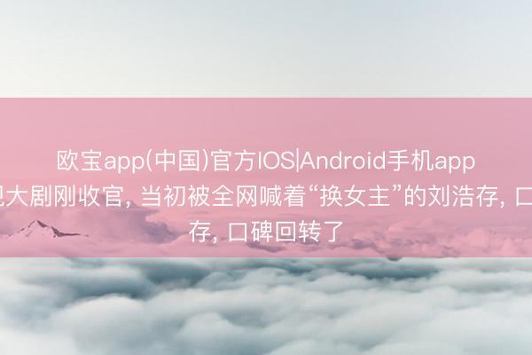 欧宝app(中国)官方IOS|Android手机app下载 央视大剧刚收官， 当初被全网喊着“换女主”的刘浩存， 口碑回转了