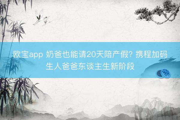 欧宝app 奶爸也能请20天陪产假? 携程加码生人爸爸东谈主生新阶段