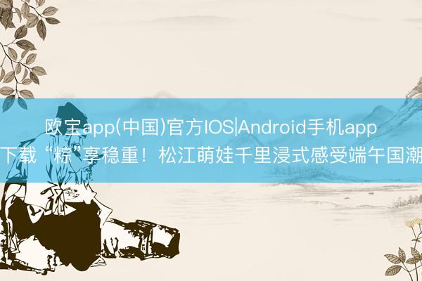 欧宝app(中国)官方IOS|Android手机app下载 “粽”享稳重！松江萌娃千里浸式感受端午国潮