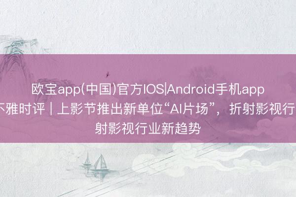 欧宝app(中国)官方IOS|Android手机app下载 上不雅时评 | 上影节推出新单位“AI片场”，折射影视行业新趋势