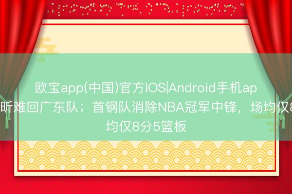 欧宝app(中国)官方IOS|Android手机app下载 徐昕难回广东队；首钢队消除NBA冠军中锋，场均仅8分5篮板