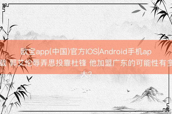 欧宝app(中国)官方IOS|Android手机app下载 郭艾伦辱弄思投靠杜锋 他加盟广东的可能性有多大？
